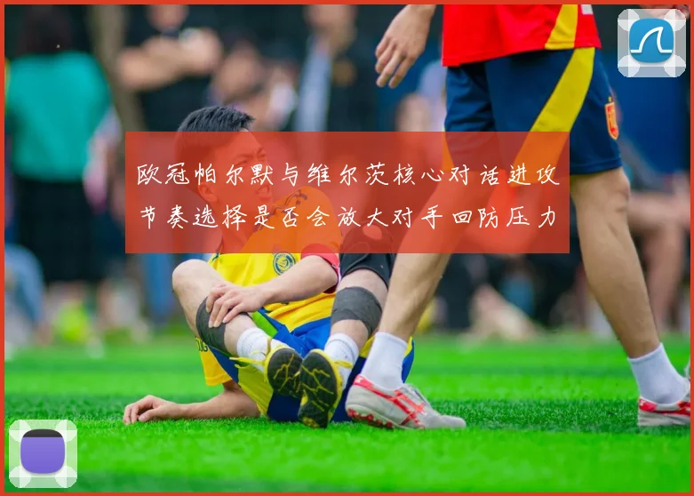 欧冠帕尔默与维尔茨核心对话进攻节奏选择是否会放大对手回防压力