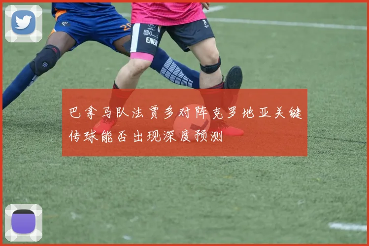 巴拿马队法贾多对阵克罗地亚关键传球能否出现深度预测