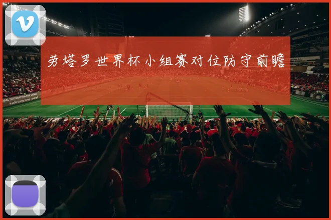 劳塔罗世界杯小组赛对位防守前瞻