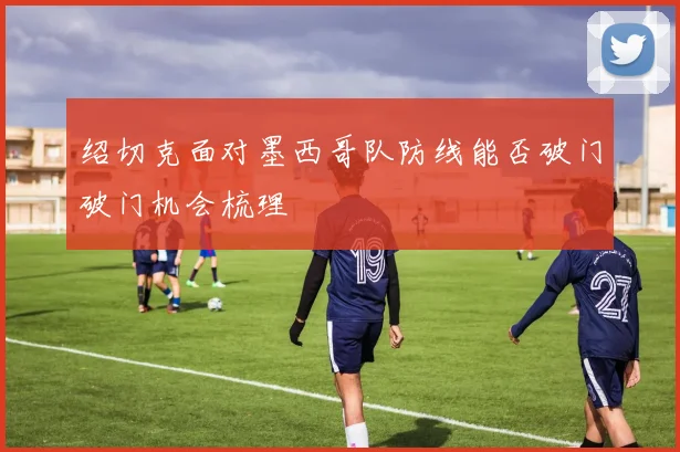 绍切克面对墨西哥队防线能否破门破门机会梳理