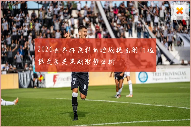 2026世界杯莫科纳迎战捷克射门选择是否更果断形势分析