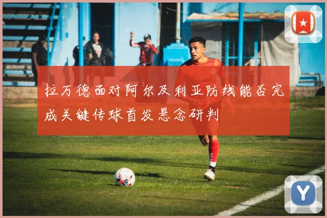 拉万德面对阿尔及利亚防线能否完成关键传球首发悬念研判