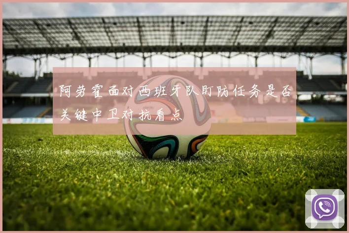 阿劳霍面对西班牙队盯防任务是否关键中卫对抗看点