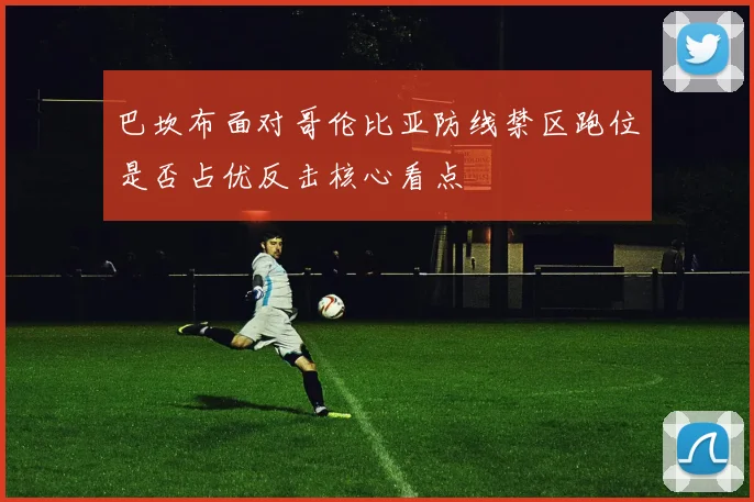 巴坎布面对哥伦比亚防线禁区跑位是否占优反击核心看点