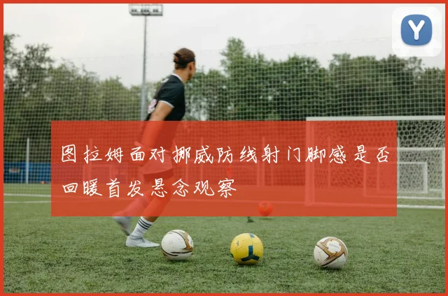 图拉姆面对挪威防线射门脚感是否回暖首发悬念观察