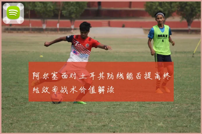 阿尔塞面对土耳其防线能否提高终结效率战术价值解读