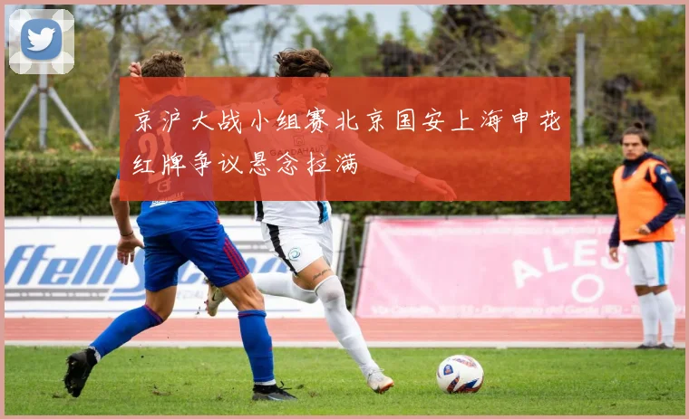 京沪大战小组赛北京国安上海申花红牌争议悬念拉满