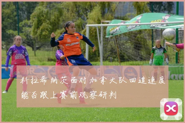 科拉希纳茨面对加拿大队回追速度能否跟上赛前观察研判