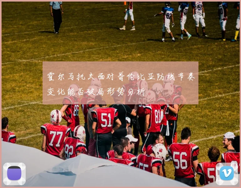霍尔马托夫面对哥伦比亚防线节奏变化能否破局形势分析