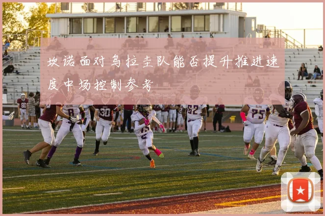 坎诺面对乌拉圭队能否提升推进速度中场控制参考