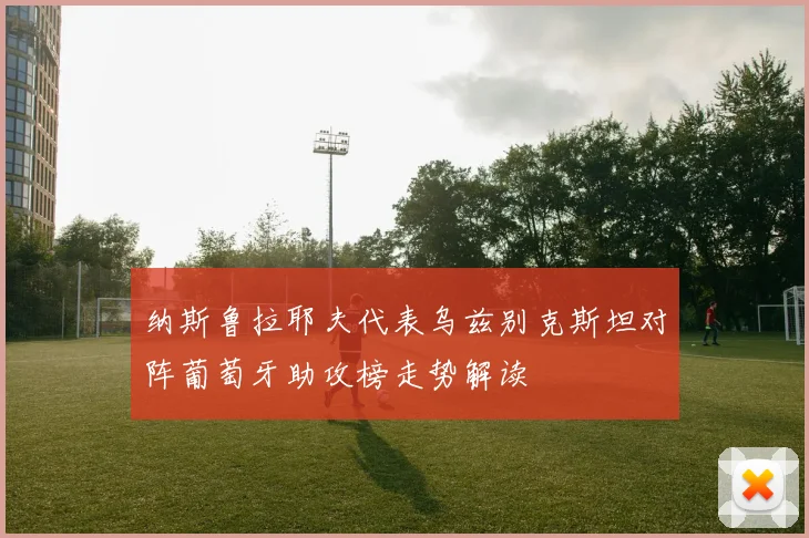 纳斯鲁拉耶夫代表乌兹别克斯坦对阵葡萄牙助攻榜走势解读