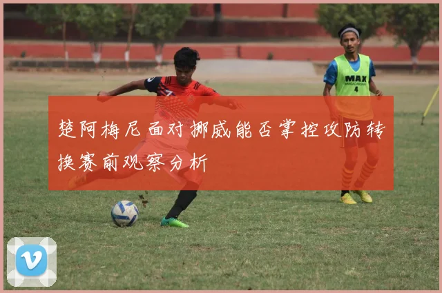 楚阿梅尼面对挪威能否掌控攻防转换赛前观察分析