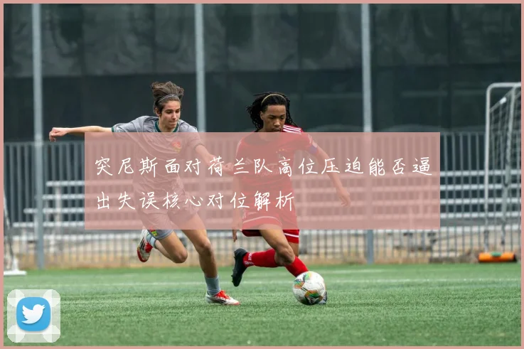 突尼斯面对荷兰队高位压迫能否逼出失误核心对位解析