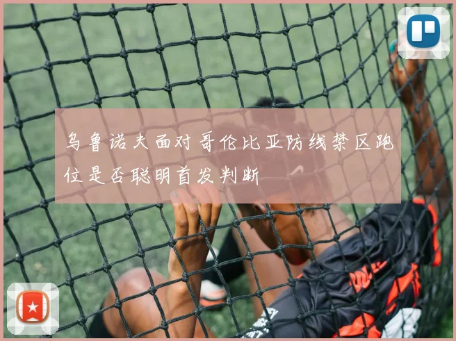 乌鲁诺夫面对哥伦比亚防线禁区跑位是否聪明首发判断