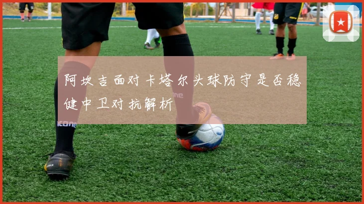 阿坎吉面对卡塔尔头球防守是否稳健中卫对抗解析