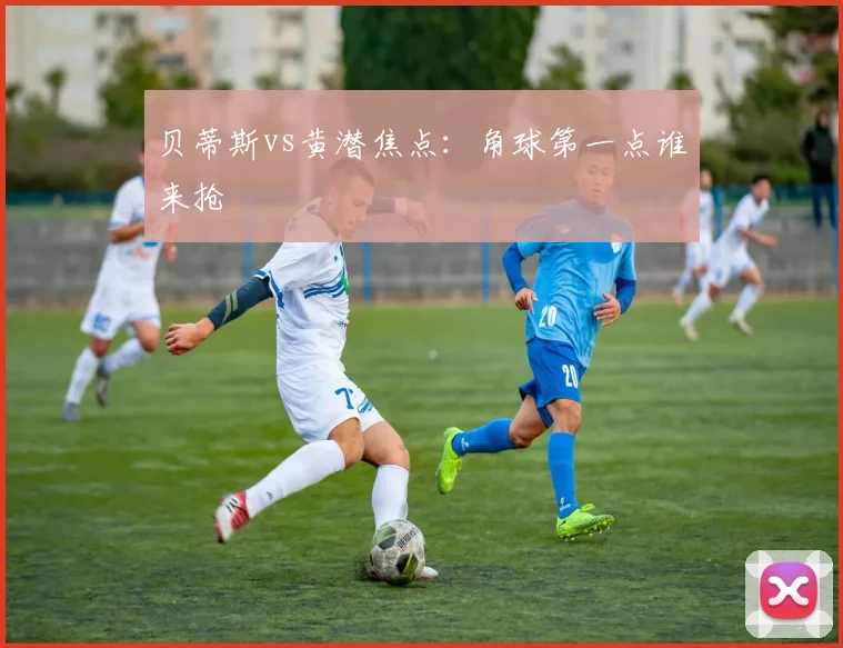 贝蒂斯vs黄潜焦点:角球第一点谁来抢