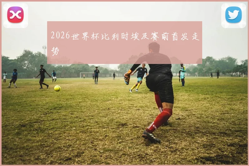 2026世界杯比利时埃及赛前首发走势
