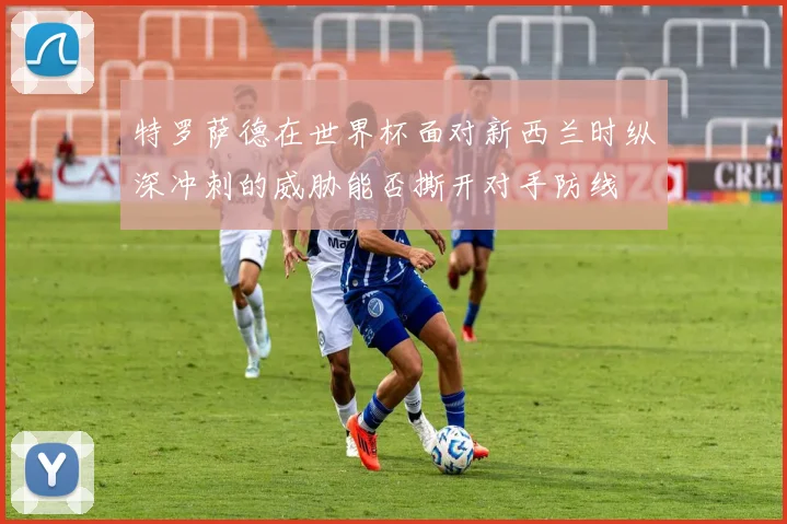 特罗萨德在世界杯面对新西兰时纵深冲刺的威胁能否撕开对手防线