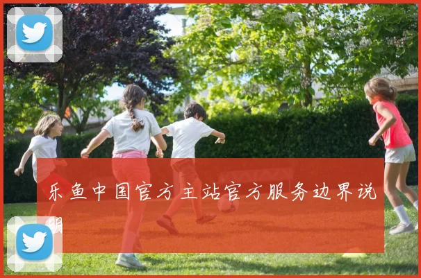 乐鱼中国官方主站官方服务边界说明