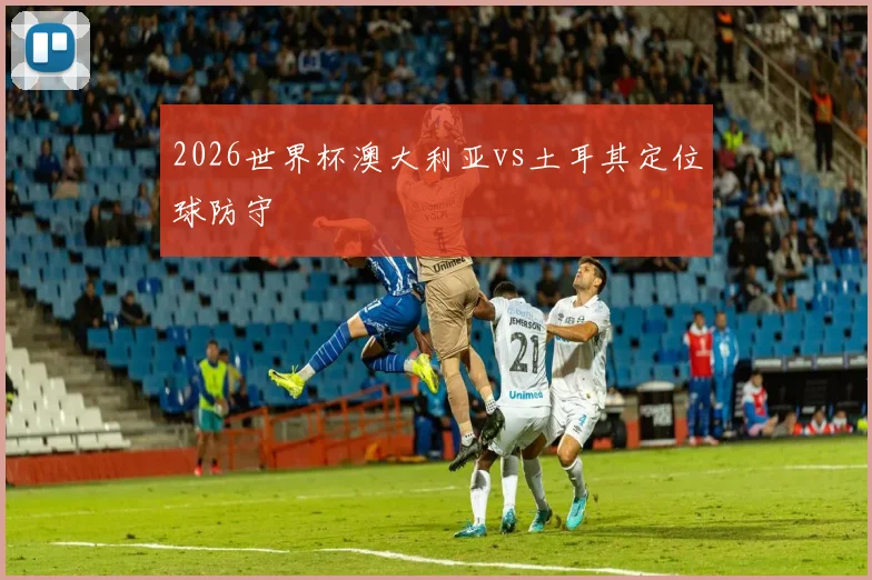 2026世界杯澳大利亚vs土耳其定位球防守