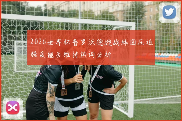2026世界杯普罗沃德迎战韩国压迫强度能否维持热词分析