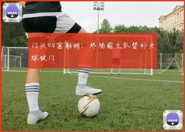 门兴vs富勒姆:终场前主队替补头球破门