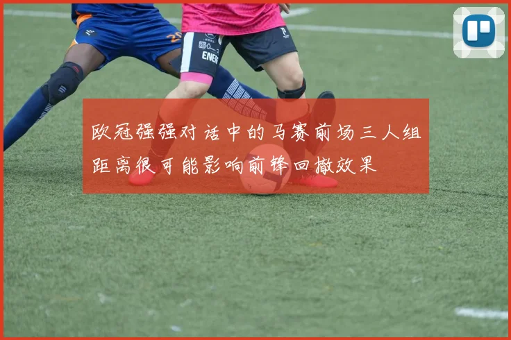 欧冠强强对话中的马赛前场三人组距离很可能影响前锋回撤效果