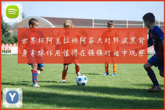 世界杯阿克拉姆阿菲夫对阵波黑背身拿球作用值得在强强对话中观察