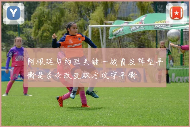 阿根廷与约旦关键一战首发阵型平衡是否会改变双方攻守平衡