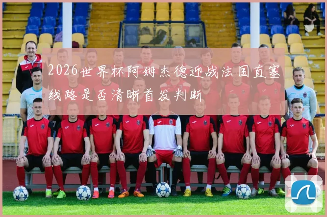 2026世界杯阿姆杰德迎战法国直塞线路是否清晰首发判断