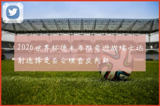 2026世界杯德米洛维奇迎战瑞士远射选择是否合理首发判断