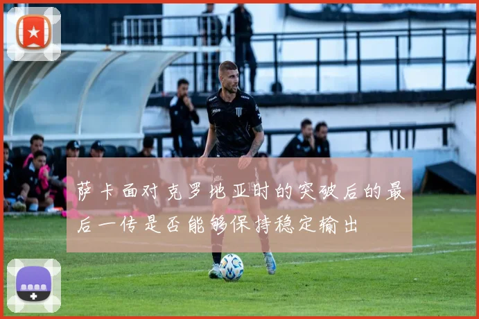 萨卡面对克罗地亚时的突破后的最后一传是否能够保持稳定输出