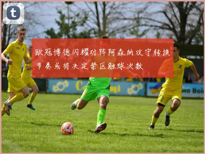 欧冠博德闪耀对阵阿森纳攻守转换节奏或将决定禁区触球次数