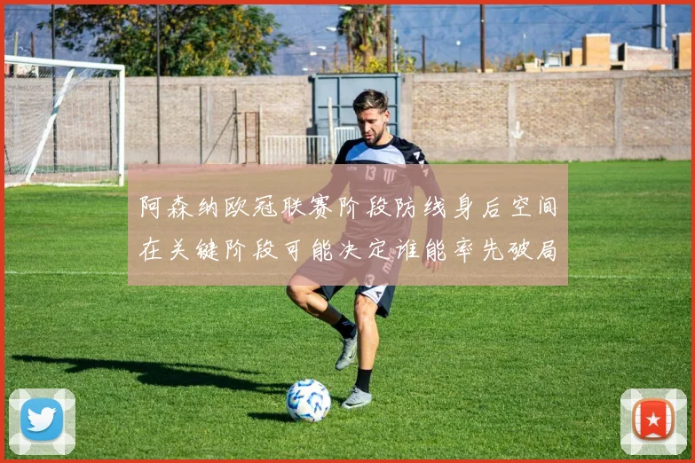 阿森纳欧冠联赛阶段防线身后空间在关键阶段可能决定谁能率先破局