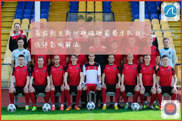 乌兹别克斯坦硬碰硬葡萄牙队核心伤停影响解读