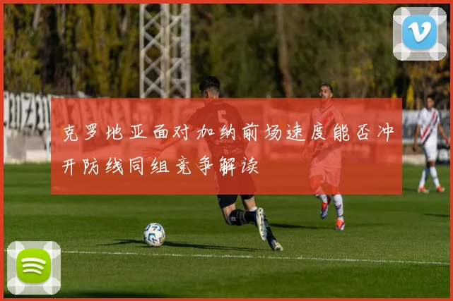 克罗地亚面对加纳前场速度能否冲开防线同组竞争解读