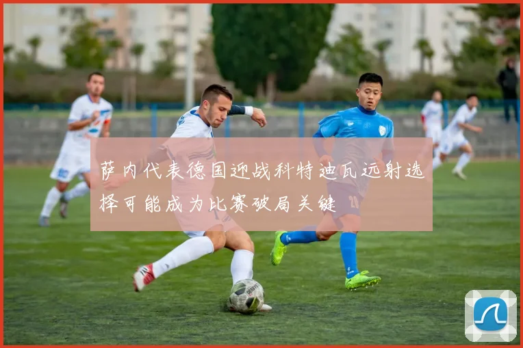 萨内代表德国迎战科特迪瓦远射选择可能成为比赛破局关键