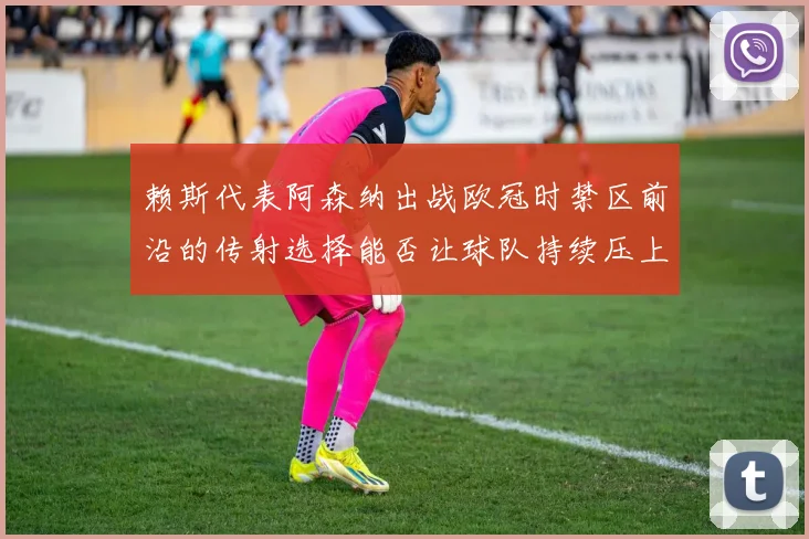 赖斯代表阿森纳出战欧冠时禁区前沿的传射选择能否让球队持续压上