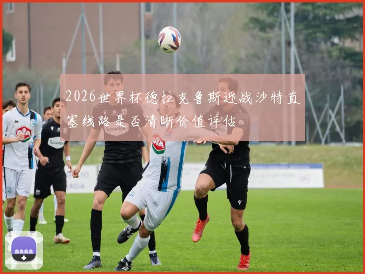 2026世界杯德拉克鲁斯迎战沙特直塞线路是否清晰价值评估