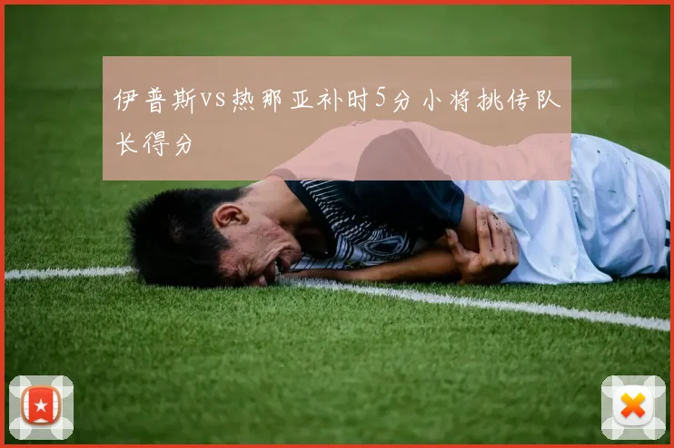 伊普斯vs热那亚补时5分小将挑传队长得分
