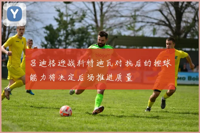 吕迪格迎战科特迪瓦对抗后的控球能力将决定后场推进质量