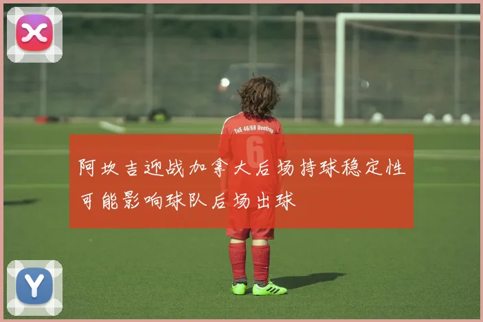 阿坎吉迎战加拿大后场持球稳定性可能影响球队后场出球